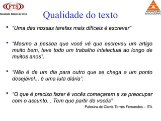  “Uma das nossas tarefas mais difíceis é escrever”
 “Mesmo a pessoa que você vê que escreveu um artigo
muito bem, teve todo um trabalho intelectual ao longo de
muitos anos”.
 “Não é de um dia para outro que se chega a um ponto
desejável... é uma luta diária”.
 “O que é preciso fazer é vocês começarem a se preocupar
com o assunto... Tem que partir de vocês”
Palestra de Clovis Torres Fernandes – ITA
Qualidade do texto
 