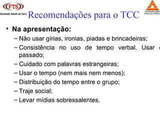 • Na apresentação:
– Não usar gírias, ironias, piadas e brincadeiras;
– Consistência no uso de tempo verbal. Usar o
passado;
– Cuidado com palavras estrangeiras;
– Usar o tempo (nem mais nem menos);
– Distribuição do tempo entre o grupo;
– Traje social;
– Levar mídias sobressalentes.
Recomendações para o TCC
 