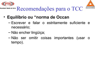 • Equilíbrio ou “norma de Occan
– Escrever e falar o estritamente suficiente e
necessário;
– Não encher lingüiça;
– Não ser omitir coisas importantes (usar o
tempo).
Recomendações para o TCC
 
