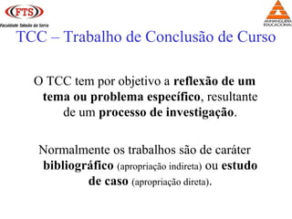 TCC – Trabalho de Conclusão de Curso
O TCC tem por objetivo a reflexão de um
tema ou problema específico, resultante
de um processo de investigação.
Normalmente os trabalhos são de caráter
bibliográfico (apropriação indireta) ou estudo
de caso (apropriação direta).
 