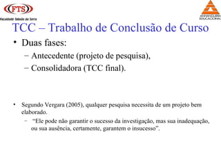 • Duas fases:
– Antecedente (projeto de pesquisa),
– Consolidadora (TCC final).
• Segundo Vergara (2005), qualquer pesquisa necessita de um projeto bem
elaborado.
– “Ele pode não garantir o sucesso da investigação, mas sua inadequação,
ou sua ausência, certamente, garantem o insucesso”.
TCC – Trabalho de Conclusão de Curso
 