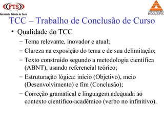 • Qualidade do TCC
– Tema relevante, inovador e atual;
– Clareza na exposição do tema e de sua delimitação;
– Texto construído segundo a metodologia científica
(ABNT), usando referencial teórico;
– Estruturação lógica: início (Objetivo), meio
(Desenvolvimento) e fim (Conclusão);
– Correção gramatical e linguagem adequada ao
contexto científico-acadêmico (verbo no infinitivo).
TCC – Trabalho de Conclusão de Curso
 