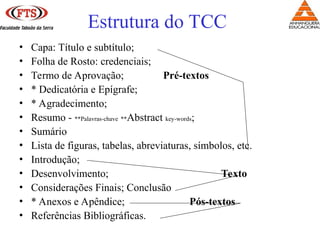 Estrutura do TCC
• Capa: Título e subtítulo;
• Folha de Rosto: credenciais;
• Termo de Aprovação; Pré-textos
• * Dedicatória e Epígrafe;
• * Agradecimento;
• Resumo - **Palavras-chave **Abstract key-words;
• Sumário
• Lista de figuras, tabelas, abreviaturas, símbolos, etc.
• Introdução;
• Desenvolvimento; Texto
• Considerações Finais; Conclusão
• * Anexos e Apêndice; Pós-textos
• Referências Bibliográficas.
 