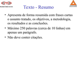 Texto - Resumo
• Apresenta de forma resumida com frases curtas
o assunto tratado, os objetivos, a metodologia,
os resultados e as conclusões.
• Máximo 250 palavras (cerca de 10 linhas) em
apenas um parágrafo.
• Não deve conter citações.
 