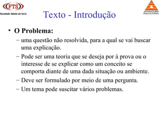 • O Problema:
– uma questão não resolvida, para a qual se vai buscar
uma explicação.
– Pode ser uma teoria que se deseja por à prova ou o
interesse de se explicar como um conceito se
comporta diante de uma dada situação ou ambiente.
– Deve ser formulado por meio de uma pergunta.
– Um tema pode suscitar vários problemas.
Texto - Introdução
 