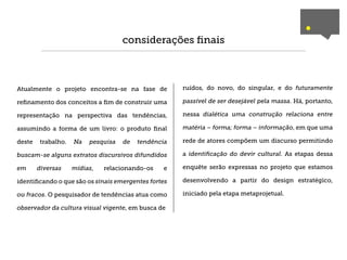 .
                                     considerações ﬁnais



Atualmente o projeto encontra-se na fase de           ruídos, do novo, do singular, e do futuramente

reﬁnamento dos conceitos a ﬁm de construir uma        passível de ser desejável pela massa. Há, portanto,

representação na perspectiva das tendências,          nessa dialética uma construção relaciona entre

assumindo a forma de um livro: o produto ﬁnal         matéria – forma; forma – informação, em que uma

deste    trabalho.   Na   pesquisa   de   tendência   rede de atores compõem um discurso permitindo

buscam-se alguns extratos discursivos difundidos      a identiﬁcação do devir cultural. As etapas dessa

em      diversas     mídias,   relacionando-os   e    enquête serão expressas no projeto que estamos

identiﬁcando o que são os sinais emergentes fortes    desenvolvendo a partir do design estratégico,

ou fracos. O pesquisador de tendências atua como      iniciado pela etapa metaprojetual.

observador da cultura visual vigente, em busca de
 