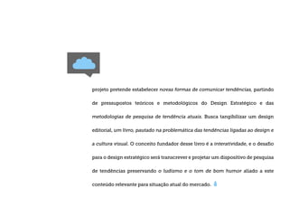 projeto pretende estabelecer novas formas de comunicar tendências, partindo

de pressupostos teóricos e metodológicos do Design Estratégico e das

metodologias de pesquisa de tendência atuais. Busca tangibilizar um design

editorial, um livro, pautado na problemática das tendências ligadas ao design e

a cultura visual. O conceito fundador desse livro é a interatividade, e o desaﬁo

para o design estratégico será transcrever e projetar um dispositivo de pesquisa

de tendências preservando o ludismo e o tom de bom humor aliado a este

conteúdo relevante para situação atual do mercado.
 