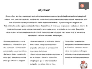 objetivos

 -Desenvolver um livro que retrate as tendências atuais em design, tangibilizados através cultura visual.

-Logo, o livro buscará traduzir o ‘zeitgeist’ do nosso tempo em uma mídia convencional e tradicional, mas

       com atributos contemporâneos que visam a sensorialidade e a experiência junto ao produto.

-Tais estímulos serão representados através de dispositivos de interação projetados e traduzidos através de

    imagens, texturas, cores, aromas e demais ferramentas a serem projetadas na execução do projeto.

   -Buscar-se-á a transmissão de tendências de forma lúdica e interativa, para que o livro se torne uma

                                   ferramenta e auxilie durante o metaprojeto.


-Compreender sobre o ciclo de        - Buscar representar as tendências, de uma       -Desenvolver uma pesquisa

tendências e o contexto no qual      forma lúdica, para que os dispositivos           metaprojetual sobre os movimentos

elas acontecem e como elas são       projetados estimulem de forma sensível           da sociedade, em esferas macro e

exteriorizadas aos consumidores.     imaginação dos leitores.                         micro, através de metodologias

-Esclarecer alguns conceitos de      - Explorar materiais e ferramentas diversas, a   utilizadas no campo da pesquisa de

mídia, para melhor conceituar a      ﬁm de projetar a sensação conectada a            tendências e do design estratégico

mídia que está sendo proposta.       emoção, para que os leitores se sintam

                                     instigados por esferas além da visão.
 