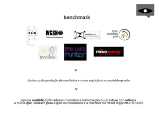 benchmark




                                       >
        dinâmica da produção de resultados + como explicitam o conteúdo gerado
                                       >




    equipe multidisciplinadores / vendem a informação ou prestam consultoria
a mídia que utilizam para expôr os resultados é a internet ou trend repports (U$ 1400)
 
