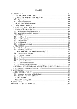 SUMÁRIO
1. INTRODUÇÃO....................................................................................................................11
1.1 DESCRIÇÃO DO PROBLEMA....................................................................................12
1.2 QUESTÕES E OBJETIVOS DO PROJETO.................................................................12
1.2.1 Objetivo geral ..........................................................................................................12
1.2.2 Objetivos específicos...............................................................................................13
1.3 ESTRUTURA DO TRABALHO ...................................................................................13
2. REVISÃO BIBLIOGRAFICA.............................................................................................15
2.1 INDÚSTRIA DE SANEANTES....................................................................................15
2.2 AUTOMAÇÃO INDUSTRIAL .....................................................................................17
2.2.1 Arquitetura da automação industrial........................................................................18
2.2.2 Automação na indústria Saneante............................................................................21
2.3 SENSORES ....................................................................................................................23
2.3.1 Medidores de vazão.................................................................................................23
2.3.2 Medidor de nível......................................................................................................24
2.3.3 Célula de carga ........................................................................................................25
2.3.4 Medidor de PH.........................................................................................................26
2.3.5 Medidor de viscosidade...........................................................................................27
2.4 ATUADORES................................................................................................................29
2.4.1 Válvulas Solenoides ................................................................................................29
2.4.2 Agitadores Mecânicos .............................................................................................30
2.5 CONTROLES LOGÍCOS PROGRAMAVÉIS (CLP)...................................................31
2.5.1 Constituição de um CLP..........................................................................................32
2.5.1.1 Entradas e Saídas..................................................................................................33
2.5.1.2 CPU ......................................................................................................................34
2.5.1.3 Memorias..............................................................................................................34
2.5.1.4 Fonte de alimentação............................................................................................34
2.5.1.5 Ciclo de processamento........................................................................................35
2.5.1.6 Linguagens de Programação.................................................................................35
2.6 SISTEMAS DE SUPERVISÃO E AQUISIÇÃO DE DADOS (SCADA) ....................37
2.7 INTERFACE HOMEM MAQUINA (IHM) ..................................................................38
3. METODOLOGIA.................................................................................................................39
3.1. REQUISOS DO PROJETO...........................................................................................40
3.1.1 Requisitos do sistema de Manipulação....................................................................40
3.1.2 Requisitos do sistema de Envase.............................................................................41
3.2 FLUXOGRAMAS..........................................................................................................41
3.3 POSSIVEIS SOLUÇÕES...............................................................................................44
4. CONCLUSÃO......................................................................................................................46
REFERÊNCIAS BIBLIOGRAFICAS .....................................................................................47
 
