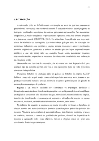 11
1. INTRODUÇÃO
A automação pode ser definida como a tecnologia por meio da qual um processo ou
procedimento é alcançado sem assistência humana. É realizada utilizando-se um programa de
instruções combinado a um sistema de controle que executa as instruções. Para automatizar
um processo, é preciso energia não só para conduzir o processo como para operar o programa
e o sistema de controle (GROOVER, 2010). Em vista disso, é considerada uma importante
aliada da otimização do desempenho dos colaboradores, pois por meio da tecnologia são
concebidos indicadores que auxiliam a gestão, acelera processos e remove movimentos
manuais dispensáveis, garantindo a redução de tarefas que não sejam ergonomicamente
aceitáveis e que não geram valor aos produtos. Sendo assim, automatizar processos
descentraliza tarefas, proporciona a autonomia do colaborador contribuindo para a obtenção
da eficácia na gestão.
Observando esse conceito de automação, ela se mostra um fator imprescindível para
qualquer tipo de indústria que tem em vista o seu crescimento tanto na visão econômica
quanto na visão produtiva.
O presente trabalho foi idealizado após um período de trabalho na empresa KLIMP
Indústria e comercio, a qual produz e comercializa produtos saneantes, ao se observar a sua
produção totalmente manual e arcaica, mostra-se evidente o potencial para um projeto de
automação em suas etapas de produção.
Segundo a Lei 6360/76 saneantes são: Substâncias ou preparações destinadas à
higienização, desinfecção ou desinfestação domiciliar, em ambientes coletivos e/ou públicos,
em lugares de uso comum e no tratamento de água. são todos os produtos usados na limpeza,
desinfecção, desinfestação e conservação de ambientes, utilizados diariamente em nossas
residências, escritórios, estabelecimentos comerciais, hospitais, entre outros.
Na indústria de saneantes a automação se mostra necessária por trazer os benefícios já
citados, além de uma maior qualidade de produção e certificação do padrão de qualidade dos
mesmos. Almeja-se que esse plano de automação alcance tais objetivos, minimizar o tempo
de produção, aumentar o controle da qualidade dos produtos, diminuir os desperdícios de
insumos e agregando todos esses objetivos, tem-se o objetivo maior de gerar uma
contribuição financeira para a empresa.
 