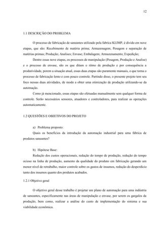 12
1.1 DESCRIÇÃO DO PROBLEMA
O processo de fabricação de saneantes utilizado pela fabrica KLIMP, é divido em nove
etapas, que são: Recebimento de matéria prima; Armazenagem; Pesagem e separação de
matérias primas; Produção; Analises; Envase; Embalagem; Armazenamento; Expedição;
Dentre essas nove etapas, os processos de manipulação (Pesagem, Produção e Analise)
e o processo de envase, são os que ditam o ritmo de produção e por consequência a
produtividade, porem a situação atual, essas duas etapas são puramente manuais, o que torna o
processo de fabricação lento e com pouco controle. Partindo disso, o presente projeto tem seu
foco nessas duas atividades, de modo a obter uma otimização de produção utilizando-se da
automação.
Como já mencionado, essas etapas são efetuadas manualmente sem qualquer forma de
controle. Serão necessários sensores, atuadores e controladores, para realizar as operações
automaticamente.
1.2 QUESTÕES E OBJETIVOS DO PROJETO
a) Problema proposto:
Quais os benefícios da introdução da automação industrial para uma fábrica de
produtos saneantes?
b) Hipótese Base:
Redução dos custos operacionais, redução do tempo de produção, redução do tempo
ocioso na linha de produção, aumento da qualidade do produto em fabricação gerando um
menor nível de retrabalho, maior controle sobre os gastos de insumos, redução do desperdício
tanto dos insumos quanto dos produtos acabados.
1.2.1 Objetivo geral
O objetivo geral desse trabalho é projetar um plano de automação para uma indústria
de saneantes, especificamente nas áreas de manipulação e envase, por serem os gargalos da
produção, bem como, realizar a análise do custo de implementação do sistema e sua
viabilidade econômica.
 