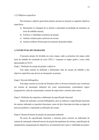 13
1.2.2 Objetivos específicos
Para alcançar o objetivo geral deste projeto, procura-se alcançar os seguintes objetivos
específicos:
a) Demonstrar as vantagens de se utilizar a automação na produção de saneantes, ao
invés do trabalho manual;
b) Verificar a viabilidade econômica do projeto;
c) Analisar soluções para o processo de envase;
d) Analisar melhores formas para um aumento da produtividade;
1.3 ESTRUTURA DO TRABALHO
O presente projeto foi dividido em cinco etapas, onde as primeiras três etapas serão
tema do trabalho de conclusão de curso (TCC) 1 enquanto as etapas quatro e cinco serão
apresentadas no TCC2.
Etapa 1: Definição do escopo do projeto e objetivos
Esta etapa consiste na definição e delimitação clara do escopo do trabalho e dos
objetivos específicos que devem ser alcançados no projeto.
Etapa 2: Revisão bibliográfica
Esta etapa consiste na revisão da literatura sobre os diversos elementos que constituem
um sistema de automação industrial tais como instrumentação, controladores lógico
programáveis, redes de comunicação, sistemas de supervisão e controle entre outros.
Etapa 3: Definição dos requisitos e elaboração da especificação funcional
Depois de realizada a revisão bibliográfica, deve-se elaborar a especificação funcional
do sistema, indicando os requisitos funcionais, como ele deve funcionar em todas as etapas do
processo produtivo, respeitando as definições do escopo.
Etapa 4: Desenvolvimento do projeto de automação industrial
De posse da especificação funcional, o próximo passo consiste na elaboração do
sistema de automação industrial através do projeto da arquitetura do sistema, especificação de
equipamentos, programação de dispositivos, levantamento dos custos e viabilidade do projeto.
 