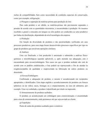 16
razões de compatibilidade, bem como necessidade de condições especiais de conservação,
como, por exemplo, refrigeração.
c) Pesagem e separação de matérias-primas para produção do lote:
Para cada produto a ser obtido, as matérias-primas são previamente separadas e
pesadas de acordo com as quantidades necessárias, e encaminhadas à produção. Os insumos
recebidos a granel e estocados em tanques ou silos podem ser conduzidos ao setor produtivo
por linhas de distribuição, dependendo do nível tecnológico da empresa.
c) Produção:
Em função da diversidade de produtos e das peculiaridades verificadas em seus
processos produtivos, para essa etapa foram desenvolvidos processos específicos por tipo ou
grupo de produtos que envolvam operações similares.
d) Análises:
Uma vez finalizado, o lote produzido é amostrado e submetido a análises físico-
químicas e microbiológicas (quando aplicável), e, após atestada sua adequação, este é
encaminhado para envase/embalagem. Nos casos em que o produto acabado não está de
acordo com os padrões estabelecidos, o lote poderá ser reprocessado a fim de atender às
exigências/padrão de qualidade e reaproveitado na fabricação de outros produtos ou
descartado.
e) Envase/Embalagem:
Confirmada a adequação do produto, o mesmo é acondicionado em recipientes
apropriados e identificados. Esta etapa engloba o acondicionamento de produtos em frascos
(plásticos ou de vidro), sacos, bisnagas ou o empacotamento, no caso de sabonetes, por
exemplo. Uma vez embalado, o produto é identificado por rótulo ou impressão.
f) Armazenamento de produtos acabados:
O produto, já acondicionado em embalagem para comercialização, é encaminhado
para a área de armazenamento, onde permanece até que seja enviado ao cliente.
g) Expedição:
Ponto de saída dos produtos acabados para o comércio.
 