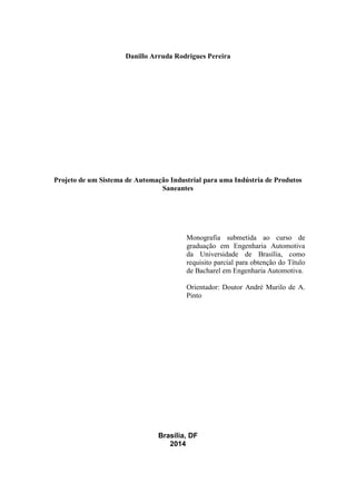 Danillo Arruda Rodrigues Pereira
Projeto de um Sistema de Automação Industrial para uma Indústria de Produtos
Saneantes
Monografia submetida ao curso de
graduação em Engenharia Automotiva
da Universidade de Brasília, como
requisito parcial para obtenção do Título
de Bacharel em Engenharia Automotiva.
Orientador: Doutor André Murilo de A.
Pinto
Brasília, DF
2014
 