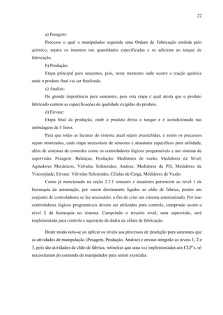 22
a) Pesagem:
Processo o qual o manipulador seguindo uma Ordem de Fabricação emitida pelo
químico, separa os insumos nas quantidades especificadas e os adiciona ao tanque de
fabricação.
b) Produção:
Etapa principal para saneantes, pois, neste momento onde ocorre a reação química
onde o produto final vai ser finalizado.
c) Analise:
De grande importância para saneantes, pois esta etapa é qual atesta que o produto
fabricado contem as especificações de qualidade exigidas do produto.
d) Envase:
Etapa final da produção, onde o produto deixa o tanque e é acondicionado nas
embalagens de 5 litros.
Para que todas as lacunas do sistema atual sejam preenchidas, e assim os processos
sejam otimizados, cada etapa necessitara de sensores e atuadores específicos para utilidade,
além de sistemas de controles como os controladores lógicos programáveis e um sistema de
supervisão. Pesagem: Balanças; Produção: Medidores de vazão, Medidores de Nível,
Agitadores Mecânicos, Válvulas Solenoides; Analise: Medidores de PH, Medidores de
Viscosidade; Envase: Válvulas Solenoides, Células de Carga, Medidores de Vazão.
Como já mencionado na seção 2.2.1 sensores e atuadores pertencem ao nível 1 da
hierarquia da automação, por serem diretamente ligados ao chão de fabrica, porém um
conjunto de controladores se faz necessário, a fim de criar um sistema automatizado. Por isso
controladores lógicos programáveis devem ser utilizados para controle, cumprindo assim o
nível 2 da hierarquia no sistema. Cumprindo o terceiro nível, uma supervisão, será
implementada para controle e aquisição de dados da célula de fabricação.
Deste modo nota-se ao aplicar os níveis aos processos de produção para saneantes que
as atividades de manipulação (Pesagem, Produção, Analise) e envase atingirão os níveis 1, 2 e
3, pois são atividades de chão de fabrica, rotineiras que uma vez implementadas aos CLP’s, só
necessitaram do comando do manipulador para serem exercidas.
 