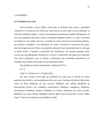 23
2.3 SENSORES
2.3.1 Medidores de vazão
Para Cassiolato e Alves (2008), vazão pode ser definida como sendo a quantidade
volumétrica ou mássica de um fluido que escoa através de uma seção de uma tubulação ou
canal por unidade de tempo. A vazão é uma grandeza normalmente medida indiretamente, ou
seja, outra grandeza associada à vazão é a grandeza realmente medida, e a vazão é calculada
em função do valor obtido. Por isso, o medidor de vazão consiste de um elemento primário,
um elemento secundário e um transmissor de vazão. O primeiro é responsável por gerar,
através de algum processo físico, uma grandeza mensurável que seja proporcional à vazão que
se deseja medir; o segundo é responsável por transformar essa segunda grandeza numa
terceira que seja diretamente mensurável; o terceiro é responsável não apenas por transmitir
esse sinal ao dispositivo que vai utilizar a informação (um controlador programável, por
exemplo), mas também de executar as conversões necessárias.
Sua unidade no sistema internacional, e dada por (𝑚3
/𝑠):
𝑄 =
𝑉
𝑡
Onde V é volume (m³), t é Tempo (seg.)
Por tanto existem vários tipos de medidores de vazão que se utilizam de outras
grandezas para medir a vazão propriamente dita, tais como: Geradores de pressão diferencial;
Tubos de Pitot; Medidores de área variável; Medidores tipo turbina; Medidores de
deslocamento positivo (ou medidores volumétricos); Medidores magnéticos; Medidores
ultrassônicos; Medidores térmicos; Medidores de vórtices; Medidores por efeito Coriolis;
Medidores em canais abertos; Medidores ópticos; dentre outros (Cassiolato e Alves, 2008).
Figura 7 ilustra um exemplo de um medidor de vazão.
 