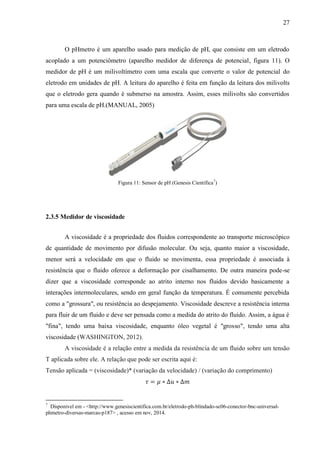 27
O pHmetro é um aparelho usado para medição de pH, que consiste em um eletrodo
acoplado a um potenciômetro (aparelho medidor de diferença de potencial, figura 11). O
medidor de pH é um milivoltímetro com uma escala que converte o valor de potencial do
eletrodo em unidades de pH. A leitura do aparelho é feita em função da leitura dos milivolts
que o eletrodo gera quando é submerso na amostra. Assim, esses milivolts são convertidos
para uma escala de pH.(MANUAL, 2005)
Figura 11: Sensor de pH (Genesis Científica7
)
2.3.5 Medidor de viscosidade
A viscosidade é a propriedade dos fluidos correspondente ao transporte microscópico
de quantidade de movimento por difusão molecular. Ou seja, quanto maior a viscosidade,
menor será a velocidade em que o fluido se movimenta, essa propriedade é associada à
resistência que o fluido oferece a deformação por cisalhamento. De outra maneira pode-se
dizer que a viscosidade corresponde ao atrito interno nos fluidos devido basicamente a
interações intermoleculares, sendo em geral função da temperatura. É comumente percebida
como a "grossura", ou resistência ao despejamento. Viscosidade descreve a resistência interna
para fluir de um fluido e deve ser pensada como a medida do atrito do fluido. Assim, a água é
"fina", tendo uma baixa viscosidade, enquanto óleo vegetal é "grosso", tendo uma alta
viscosidade (WASHINGTON, 2012).
A viscosidade é a relação entre a medida da resistência de um fluido sobre um tensão
T aplicada sobre ele. A relação que pode ser escrita aqui é:
Tensão aplicada = (viscosidade)* (variação da velocidade) / (variação do comprimento)
𝜏 = 𝜇 ∗ ∆𝑢 ∗ ∆𝑚
7
Disponivel em - <http://www.genesiscientifica.com.br/eletrodo-ph-blindado-sc06-conector-bnc-universal-
phmetro-diversas-marcas-p187> , acesso em nov, 2014.
 