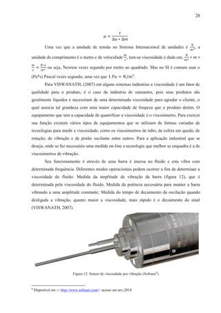 28
𝜇 =
𝜏
∆𝑢 ∗ ∆𝑚
Uma vez que a unidade de tensão no Sistema Internacional de unidades é
𝑁
𝑚2, a
unidade de comprimento é o metro e de velocidade
𝑚
𝑠
, tem-se viscosidade é dada em,
𝑁
𝑚2 ∗ 𝑚 ∗
𝑚
𝑠
=
𝑁∗𝑠
𝑚2 ou seja, Newton vezes segundo por metro ao quadrado. Mas no SI é comum usar o
(Pa*s) Pascal vezes segundo, uma vez que 1 𝑃𝑎 = 𝑁/𝑚².
Para VISWANATH, (2007) em alguns sistemas indústrias a viscosidade é um fator de
qualidade para o produto, é o caso da indústria de saneantes, pois seus produtos são
geralmente líquidos e necessitam de uma determinada viscosidade para agradar o cliente, o
qual associa tal grandeza com uma maior capacidade de limpeza que o produto detém. O
equipamento que tem a capacidade de quantificar a viscosidade é o viscosímetro. Para exercer
sua função existem vários tipos de equipamentos que se utilizam de formas variadas de
tecnologias para medir a viscosidade, como os viscosímetros de tubo; de esfera em queda; de
rotação; de vibração e de pistão oscilante entre outros. Para a aplicação industrial que se
deseja, onde se faz necessário uma medida on-line a tecnologia que melhor se enquadra é a de
viscosímetros de vibração.
Seu funcionamento é através de uma barra é imersa no fluido e esta vibra com
determinada frequência. Diferentes modos operacionais podem ocorrer a fim de determinar a
viscosidade do fluido: Medida da amplitude de vibração da barra (figura 12), que é
determinada pela viscosidade do fluido; Medida da potência necessária para manter a barra
vibrando a uma amplitude constante; Medida do tempo de decaimento da oscilação quando
desligada a vibração, quanto maior a viscosidade, mais rápido é o decaimento do sinal
(VISWANATH, 2007).
Figura 12: Sensor de viscosidade por vibração (Sofraser8
)
8
Disponível em -< http://www.sofraser.com/> acesso em nov,2014
 