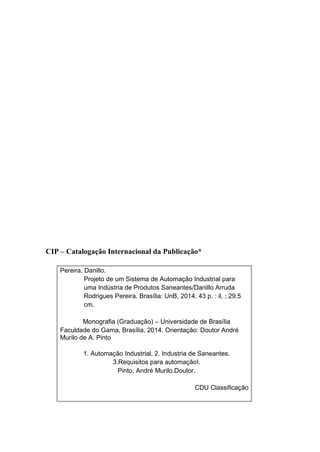 CIP – Catalogação Internacional da Publicação*
Pereira, Danillo.
Projeto de um Sistema de Automação Industrial para
uma Indústria de Produtos Saneantes/Danillo Arruda
Rodrigues Pereira. Brasília: UnB, 2014. 43 p. : il. ; 29,5
cm.
Monografia (Graduação) – Universidade de Brasília
Faculdade do Gama, Brasília, 2014. Orientação: Doutor André
Murilo de A. Pinto
1. Automação Industrial. 2. Industria de Saneantes.
3.Requisitos para automaçãoI.
Pinto, André Murilo.Doutor.
CDU Classificação
 