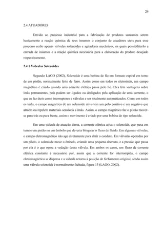 29
2.4 ATUADORES
Devido ao processo industrial para a fabricação de produtos saneantes serem
basicamente a reação química de seus insumos o conjunto de atuadores uteis para esse
processo serão apenas válvulas solenoides e agitadores mecânicos, os quais possibilitarão a
entrada de insumos e a reação química necessária para a elaboração do produto desejado
respectivamente.
2.4.1 Válvulas Solenoides
Segundo LAGO (2002), Solenoide é uma bobina de fio em formato espiral em torno
de um pistão, normalmente feito de ferro. Assim como em todos os eletroímãs, um campo
magnético é criado quando uma corrente elétrica passa pelo fio. Eles têm vantagens sobre
ímãs permanentes, pois podem ser ligados ou desligados pela aplicação de uma corrente, o
que os faz úteis como interruptores e válvulas e ser totalmente automatizados. Como em todos
os ímãs, o campo magnético de um solenoide ativo tem um polo positivo e um negativo que
atraem ou repelem materiais sensíveis a ímãs. Assim, o campo magnético faz o pistão mover-
se para trás ou para frente, assim o movimento é criado por uma bobina do tipo solenoide.
Em uma válvula de atuação direta, a corrente elétrica ativa o solenoide, que puxa em
turnos um pistão ou um êmbolo que deveria bloquear o fluxo de fluido. Em algumas válvulas,
o campo eletromagnético não age diretamente para abrir o conduto. Em válvulas operadas por
um piloto, o solenoide move o êmbolo, criando uma pequena abertura, e a pressão que passa
por ela é o que opera a vedação dessa válvula. Em ambos os casos, um fluxo de corrente
elétrica constante é necessário por, assim que a corrente for interrompida, o campo
eletromagnético se dispersa e a válvula retorna à posição de fechamento original, sendo assim
uma válvula solenoide é normalmente fechada, figura 13 (LAGO, 2002).
 