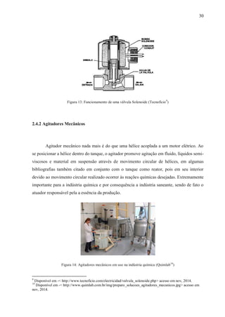 30
Figura 13: Funcionamento de uma válvula Solenoide (Tecnoficio9
)
2.4.2 Agitadores Mecânicos
Agitador mecânico nada mais é do que uma hélice acoplada a um motor elétrico. Ao
se posicionar a hélice dentro do tanque, o agitador promove agitação em fluido, líquidos semi-
viscosos e material em suspensão através de movimento circular de hélices, em algumas
bibliografias também citado em conjunto com o tanque como reator, pois em seu interior
devido ao movimento circular realizado ocorrer às reações químicas desejadas. Extremamente
importante para a indústria química e por consequência a indústria saneante, sendo de fato o
atuador responsável pela a essência da produção.
Figura 14: Agitadores mecânicos em uso na indústria química (Quimlab10
)
9
Disponível em -< http://www.tecnoficio.com/electricidad/valvula_solenoide.php> acesso em nov, 2014.
10
Disponível em -< http://www.quimlab.com.br/img/preparo_solucoes_agitadores_mecanicos.jpg> acesso em
nov, 2014.
 