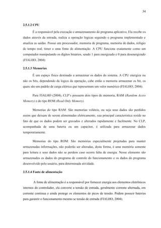 34
2.5.1.2 CPU
É a responsável pela execução e armazenamento do programa aplicativo, Ela recebe os
dados através da entrada, realiza a operação logicas seguindo o programa implementado e
atualiza as saídas. Possui um processador, memoria de programa, memoria de dados, relógio
de tempo real, timer e uma fonte de alimentação. A CPU funciona exatamente como um
computador manipulando os dígitos binários, sendo 1 para energizado e 0 para desenergizado
(FIALHO, 2004)
2.5.1.3 Memorias
É um espaço físico destinado a armazenar os dados do sistema. A CPU energiza ou
não os bits, dependendo da logica da operação, cabe então a memoria armazenar os bit, os
quais são um padrão de carga elétrica que representam um valor numérico (FIALHO, 2004).
Para FIALHO (2004), CLP’s possuem dois tipos de memoria, RAM (Random Acess
Memory) e do tipo ROM (Read Only Memory).
Memorias do tipo RAM: São memorias voláteis, ou seja seus dados são perdidos
assim que deixam de serem alimentadas eletricamente, sua principal característica reside no
fato de que os dados podem ser gravados e alterados rapidamente e facilmente. No CLP,
acompanhada de uma bateria ou um capacitor, é utilizada para armazenar dados
temporariamente.
Memorias do tipo ROM: São memórias especialmente projetadas para manter
armazenadas informações, não poderão ser alteradas, desta forma, é uma memória somente
para leitura e seus dados não se perdem caso ocorra falta de energia. Nesse elemento são
armazenados os dados do programa de controle do funcionamento e os dados do programa
desenvolvido pelo usuário, para determinada atividade.
2.5.1.4 Fonte de alimentação
A fonte de alimentação é a responsável por fornecer energia aos elementos eletrônicos
internos do controlador, ela converte a tensão de entrada, geralmente corrente alternada, em
corrente continua e ainda protege os elementos de picos de tensão. Podem possuir baterias
para garantir o funcionamento mesmo se tensão de entrada (FIALHO, 2004).
 