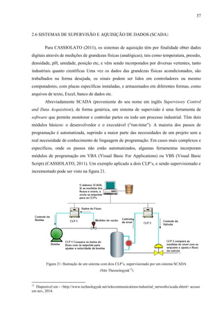 37
2.6 SISTEMAS DE SUPERVISÃO E AQUISIÇÃO DE DADOS (SCADA)
Para CASSIOLATO (2011), os sistemas de aquisição têm por finalidade obter dados
digitais através de medições de grandezas físicas (analógicas), tais como temperatura, pressão,
densidade, pH, umidade, posição etc, e vêm sendo incorporados por diversas vertentes, tanto
industriais quanto científicas Uma vez os dados das grandezas físicas acondicionados, são
trabalhados na forma desejada, os sinais podem ser lidos em controladores ou mesmo
computadores, com placas específicas instaladas, e armazenados em diferentes formas, como
arquivos de texto, Excel, banco de dados etc.
Abreviadamente SCADA (proveniente do seu nome em inglês Supervisory Control
and Data Acquisition), de forma genérica, um sistema de supervisão é uma ferramenta de
software que permite monitorar e controlar partes ou todo um processo industrial. Têm dois
módulos básicos: o desenvolvedor e o executável (“run-time”). A maioria dos passos de
programação é automatizada, suprindo a maior parte das necessidades de um projeto sem a
real necessidade de conhecimento de linguagem de programação. Em casos mais complexos e
específicos, onde os passos não estão automatizados, algumas ferramentas incorporam
módulos de programação em VBA (Visual Basic For Applications) ou VBS (Visual Basic
Script) (CASSIOLATO, 2011). Um exemplo aplicado a dois CLP’s, e sendo supervisionado e
incrementado pode ser visto na figura 21.
Figura 21: Ilustração de um sistema com dois CLP’s, supervisionado por um sistema SCADA
(Site Thecnologyuk12
)
12
Disponivel em - <http://www.technologyuk.net/telecommunications/industrial_networks/scada.shtml> acesso
em nov, 2014.
 