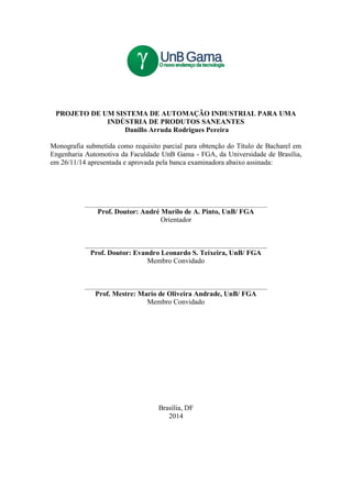 PROJETO DE UM SISTEMA DE AUTOMAÇÃO INDUSTRIAL PARA UMA
INDÚSTRIA DE PRODUTOS SANEANTES
Danillo Arruda Rodrigues Pereira
Monografia submetida como requisito parcial para obtenção do Título de Bacharel em
Engenharia Automotiva da Faculdade UnB Gama - FGA, da Universidade de Brasília,
em 26/11/14 apresentada e aprovada pela banca examinadora abaixo assinada:
Prof. Doutor: André Murilo de A. Pinto, UnB/ FGA
Orientador
Prof. Doutor: Evandro Leonardo S. Teixeira, UnB/ FGA
Membro Convidado
Prof. Mestre: Mario de Oliveira Andrade, UnB/ FGA
Membro Convidado
Brasília, DF
2014
 