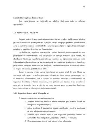 40
Etapa 5: Elaboração do Relatório Final
Esta etapa consiste na elaboração do relatório final com todas as soluções
apresentadas.
3.1. REQUISOS DO PROJETO
Projetos na área de engenharia tem em seus objetivos, resolver problemas ou otimizar
processos antiquados, porem para que o projeto cumpra seu papel proposto, primeiramente
deve-se analisar o processo como um todo, e estipular quais objetivos o projeto deve alcançar,
para isso os requisitos do projeto são fundamentais.
No âmbito da engenharia, um requisito consiste da definição documentada de uma
propriedade ou comportamento que um produto ou serviço particular deve atender. Na
abordagem clássica de engenharia, conjuntos de requisitos são tipicamente utilizados como
informações fundamentais para a fase de projeto de um produto ou serviço, especificando as
propriedades e funções necessárias (ou desejáveis) a serem consideradas no desenvolvimento
do projeto em questão. (STELLMAN, 2005).
Como o presente projeto deseja transformar um estado atual de uma fabrica de
saneantes, onde os processos são executados totalmente de forma manual, para um processo
de fabricação automatizado, com o advento de sensores, atuadores e controladores, os
requisitos do sistema se fazem necessários, pois, partindo dos mesmos é que as soluções
possíveis se tornarão claras e viáveis, ou seja, somente com os requisitos funcionais
especificados e que se sabe o que o projeto deve cumprir.
3.1.1 Requisitos do sistema de Manipulação
O sistema proposto deve atender os requisitos:
a) Sinalizar através de interface homem maquina qual produto deverá ser
manipulado naquele momento;
b) Ativar a entrada de agua para o tanque especificado e medir a quantidade
de agua adicionada automaticamente;
c) Sinalizar qual matéria prima e sua respectiva quantidade devem ser
adicionadas pelo manipulador, seguindo a Ordem de Fabricação;
d) Obter os dados de peso de cada matéria prima adicionada;
 