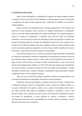 44
3.3 POSSIVEIS SOLUÇÕES
Após a revisão bibliográfica e a definição dos requisitos do sistema, algumas soluções
se tornaram visíveis e possíveis de serem aplicadas ao sistema proposto, porem somente após
o cumprimento de todas as etapas propostas para a elaboração do trabalho é que teremos a
solução definitiva.
Como o processo de manipulação hoje é efetuada manualmente, várias soluções são
possíveis de serem aplicadas, como já descrito no trabalho, primeiramente o manipulador
separa e pesa cada insumo especificado pela ordem de fabricação e em seguida adiciona os
mesmos ao tanque de manipulação, a realização desse processo poder ser totalmente
automática, o que seria possível através da elaboração de dutos que guiariam os insumos dos
tanques de armazenamento até os tanques de manipulação, porem essa é uma solução cara ao
se tratar de uma fabrica de pequeno porte, pois, mudanças estruturas seriam necessárias, além
de um investimento grande em maquinário, em razão de que a fabrica trabalha com mais de
50 insumos, e cada insumo utilizaria um tanque de armazenagem.
Uma solução proposta seria os insumos continuarem sendo adicionados manualmente
aos tanques de manipulação, entretanto o manipulador seria guiado por um sistema, através de
uma interface homem maquina, onde ao se pesar cada insumo especificado pelo sistema, os
dados de peso seriam gravados no banco de dados automaticamente, o que seria possível
através de uma ligação entre a balança e os CLP’s. Para que outro requisito seja cumprido por
essa mesma solução, o advento de sensores de nível nos tanques de manipulação e válvulas
solenoides, permitiria que o sistema controlasse a quantidade de agua adicionada ao tanque,
completando assim o ciclo de adição de insumos.
Após esse ciclo o sistema deverá ligar os agitadores mecânicos automaticamente, e por
um tempo determinado para cada produto, finalizando a etapa de produção.
Terminado o processo de produção, se inicializa o processo de analise. Atualmente ele
é realizado da seguinte maneira: O manipulador recolhe a amostra do produto acabado, e a
leva para o laboratório; Em seguida o químico, faz a analise da viscosidade, do pH, odor e
cor; Após aprovado cada critério de qualidade do produto é autorizado o envase. Uma
possível solução seria a realização dos teste on-line, isso seria possível adicionando sensores
aos tanques de manipulação, os quais mediriam os critérios e informaria o químico
continuamente, permitindo assim a possibilidade de correções durante a produção, e não ao
final da mesma como ocorre atualmente.
 
