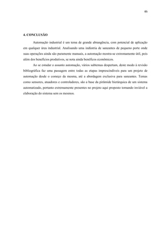 46
4. CONCLUSÃO
Automação industrial é um tema de grande abrangência, com potencial de aplicação
em qualquer área industrial. Analisando uma indústria de saneantes de pequeno porte onde
suas operações ainda são puramente manuais, a automação mostra-se extremamente útil, pois
além dos benefícios produtivos, se nota ainda benéficos econômicos.
Ao se estudar o assunto automação, vários subtemas despertam, deste modo à revisão
bibliográfica faz uma passagem entre todas as etapas imprescindíveis para um projeto de
automação desde o começo da mesma, até a abordagem exclusiva para saneantes. Temas
como sensores, atuadores e controladores, são a base da pirâmide hierárquica de um sistema
automatizado, portanto extremamente presentes no projeto aqui proposto tornando inviável a
elaboração do sistema sem os mesmos.
 