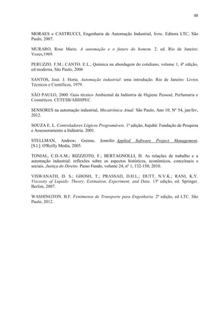 48
MORAES e CASTRUCCI, Engenharia de Automação Industrial, livro. Editora LTC, São
Paulo, 2007.
MURARO, Rose Marie. A automação e o futuro do homem. 2. ed. Rio de Janeiro:
Vozes,1969.
PERUZZO. F.M.; CANTO. E.L., Química na abordagem do cotidiano, volume 1, 4ª edição,
ed moderna, São Paulo, 2006
SANTOS, José. J. Horta. Automação industrial: uma introdução. Rio de Janeiro: Livros
Técnicos e Científicos, 1979.
SÃO PAULO, 2000. Guia técnico Ambiental da Indústria de Higiene Pessoal, Perfumaria e
Cosméticos. CETESB/ABIHPEC.
SENSORES na automação industrial, Mecatrônica Atual. São Paulo, Ano 10, Nº 54, jan/fev,
2012.
SOUZA E. L. Controladores Lógicos Programáveis. 1ª edição, Itajubá: Fundação de Pesquisa
e Assessoramento a Indústria. 2001.
STELLMAN, Andrew; Greene, Jennifer. Applied Software Project Management.
[S.l.]: O'Reilly Media, 2005.
TONIAL, C.D.A.M.; RIZZZOTO, F.; BERTAGNOLLI, D. As relações de trabalho e a
automação industrial: reflexões sobre os aspectos históricos, econômicos, conceituais e
sociais. Justiça do Direito. Passo Fundo, volume 24, nº 1, 132-150, 2010.
VISWANATH, D. S.; GHOSH, T.; PRASSAD, D.H.L.; DUTT, N.V.K.; RANI, K.Y.
Viscosity of Liquids- Theory, Estimation, Experiment, and Data. 13ª edição, ed. Springer.
Berlim, 2007.
WASHINGTON. B.F. Fenômenos de Transporte para Engenharia. 2ª edição, ed LTC. São
Paulo, 2012.
 