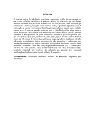 RESUMO
O presente projeto foi, idealizado a parti das experiências vividas durante período em
que o autor trabalhou na indústria de saneantes Klimp. Foi observado que os trabalhos
manuais realizados nos processos de fabricação de seus produtos, eram um fator que
aumentava o tempo de produção, assim como os custos, o que reduz a produtividade. A
automação se mostra extremamente benéfica para preencher as lacunas que o trabalho
manual gera. O presente trabalho apresenta uma revisão bibliográfica sobre todos os
temas pertinentes e necessários para o maior esclarecimento sobre o que são produtos
saneantes, e principalmente em quais momentos a automação pode ser aplicada, para
que seus ganhos sejam reais, sendo assim temas como, sensor de vazão, sensor de nível,
sensor de pH, sensor de viscosidade, células de carga, agitadores mecânicos, válvulas
solenoides, controladores lógicos programáveis, são abordados e esclarecidos suas
funcionalidades dentro do projeto, entretanto os requisitos do sistema também foram
mostrados, de modo a obter uma visão do problema como um todo. A automação é
benéfica em vários quesitos, e isso é uma verdade que vem sendo mostrados desde a
revolução industrial, tais benéficos são aplicados em qualquer área industrial,
justificando a abordagem desse tema à indústria de saneantes.
Palavras-chave: Automação Industrial. Indústria de Saneantes. Requisitos para
Automação.
 