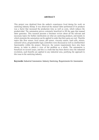ABSTRACT
This project was idealized from the author's experiences lived during his work on
sanitizing industry Klimp. It was observed the manuel labor performed of its products
was a factor that increased the production time as well as costs, which reduces the
produtividad. The automation proves extremely beneficial to fill the gaps that manual
labor generates. This research presents a literature review about all the relevant and
necessary topics for further clarification on what are sanitizing products, and mainly in
which moments the automation can be applied in order that their gains are real. Therefor
topics like flow sensor, level sensor, pH sensor, viscosity sensor, load cells, stirrers,
solenoid valves, programmable logic controllers were discussed as well as clarified their
functionality within the project. However, the system requirements have also been
shown, in order to obtain a view of the problem as a whole. The automation is
beneficial on several issues, and this is a truth that has been shown since the industrial
revolution, such benefits are applied in any industrial area, justifying the approach to
this issue to the sanitizing industry
Keywords: Industrial Automation. Industry Sanitizing. Requirements for Automation
 