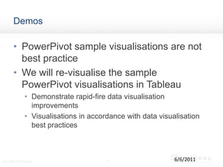 DemosPowerPivot sample visualisations are not best practiceWe will re-visualise the sample PowerPivot visualisations in TableauDemonstrate rapid-fire data visualisation improvementsVisualisations in accordance with data visualisation best practices 66/6/2011Using Tableau with PowerPivot