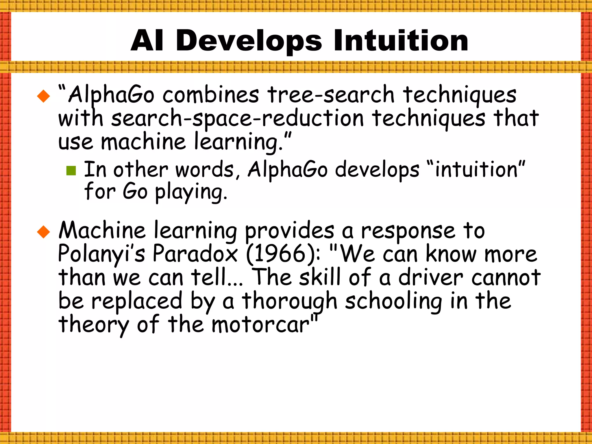  “AlphaGo combines tree-search techniques
with search-space-reduction techniques that
use machine learning.”
 In other words, AlphaGo develops “intuition”
for Go playing.
 Machine learning provides a response to
Polanyi’s Paradox (1966): "We can know more
than we can tell... The skill of a driver cannot
be replaced by a thorough schooling in the
theory of the motorcar"
AI Develops Intuition
 