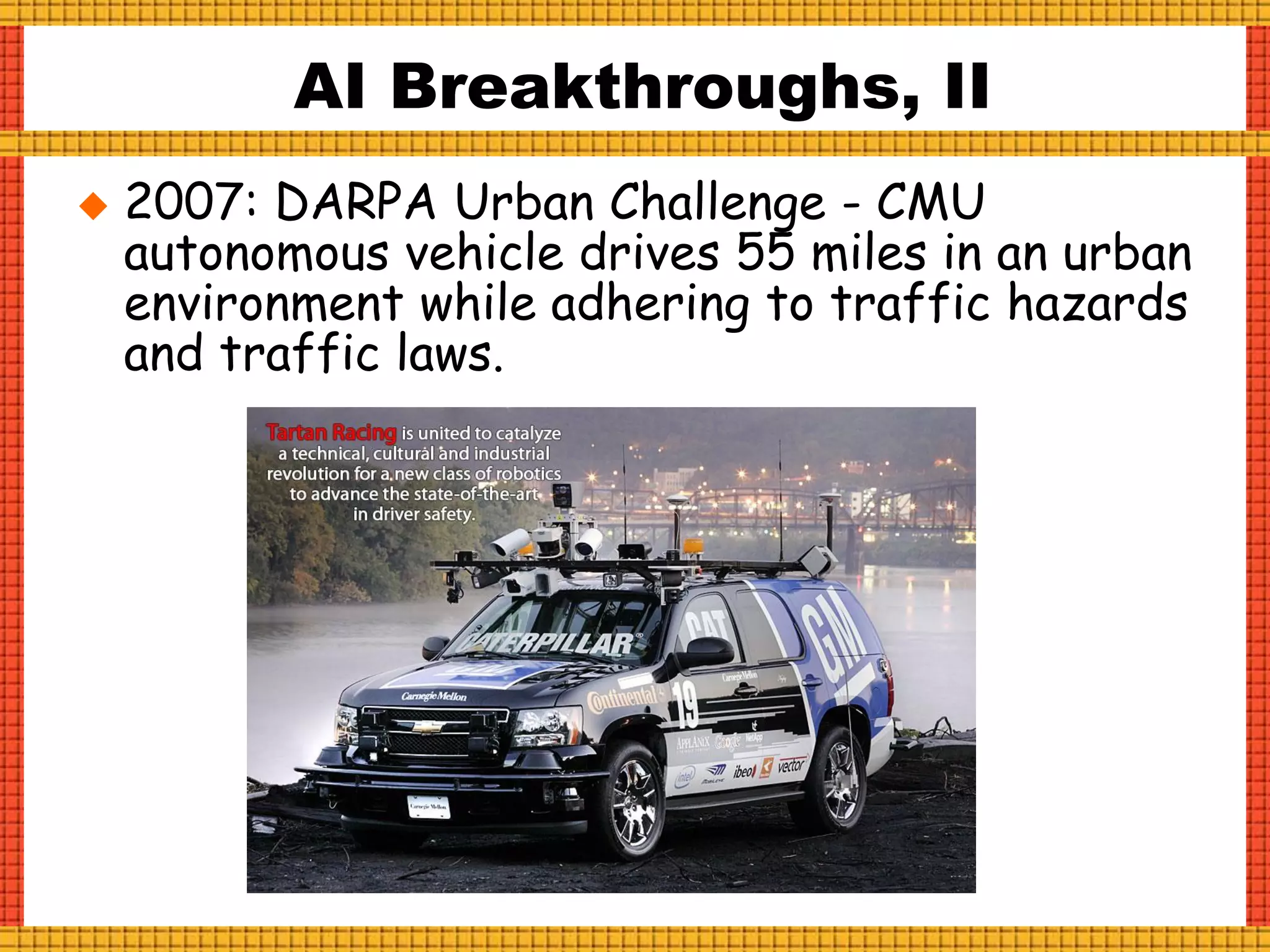  2007: DARPA Urban Challenge - CMU
autonomous vehicle drives 55 miles in an urban
environment while adhering to traffic hazards
and traffic laws.
AI Breakthroughs, II
 