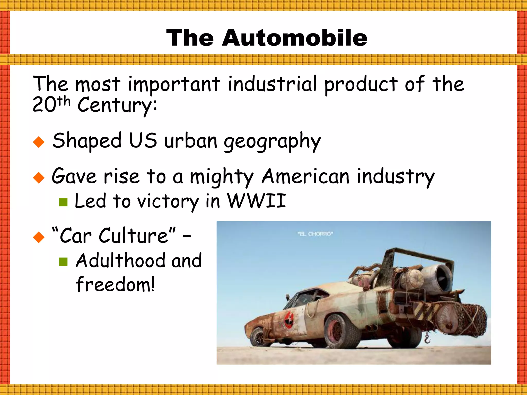 The Automobile
The most important industrial product of the
20th Century:
 Shaped US urban geography
 Gave rise to a mighty American industry
 Led to victory in WWII
 “Car Culture” –
 Adulthood and
freedom!
 