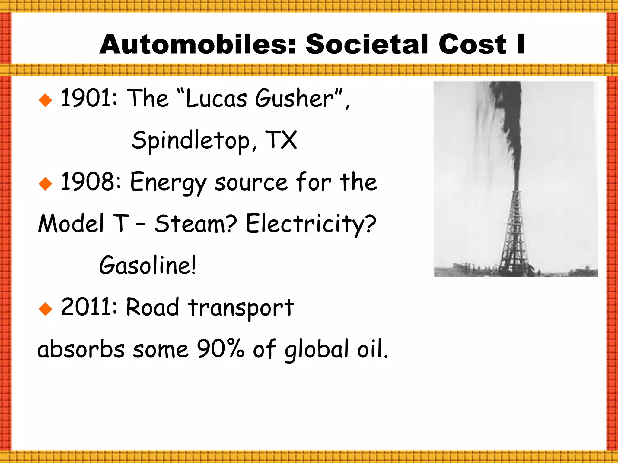 Automobiles: Societal Cost I
 1901: The “Lucas Gusher”,
Spindletop, TX
 1908: Energy source for the
Model T – Steam? Electricity?
Gasoline!
 2011: Road transport
absorbs some 90% of global oil.
 