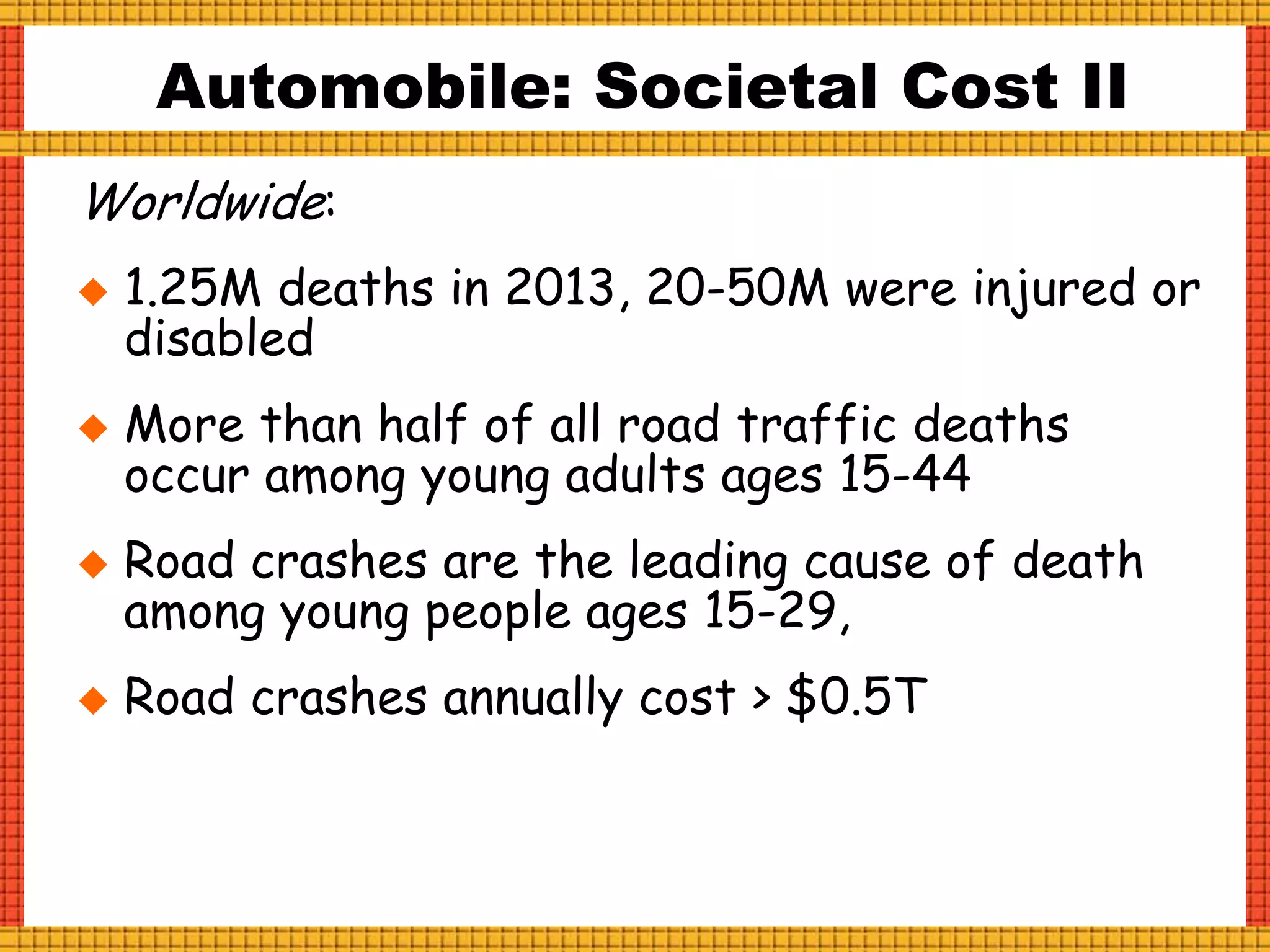 Worldwide:
 1.25M deaths in 2013, 20-50M were injured or
disabled
 More than half of all road traffic deaths
occur among young adults ages 15-44
 Road crashes are the leading cause of death
among young people ages 15-29,
 Road crashes annually cost > $0.5T
Automobile: Societal Cost II
 
