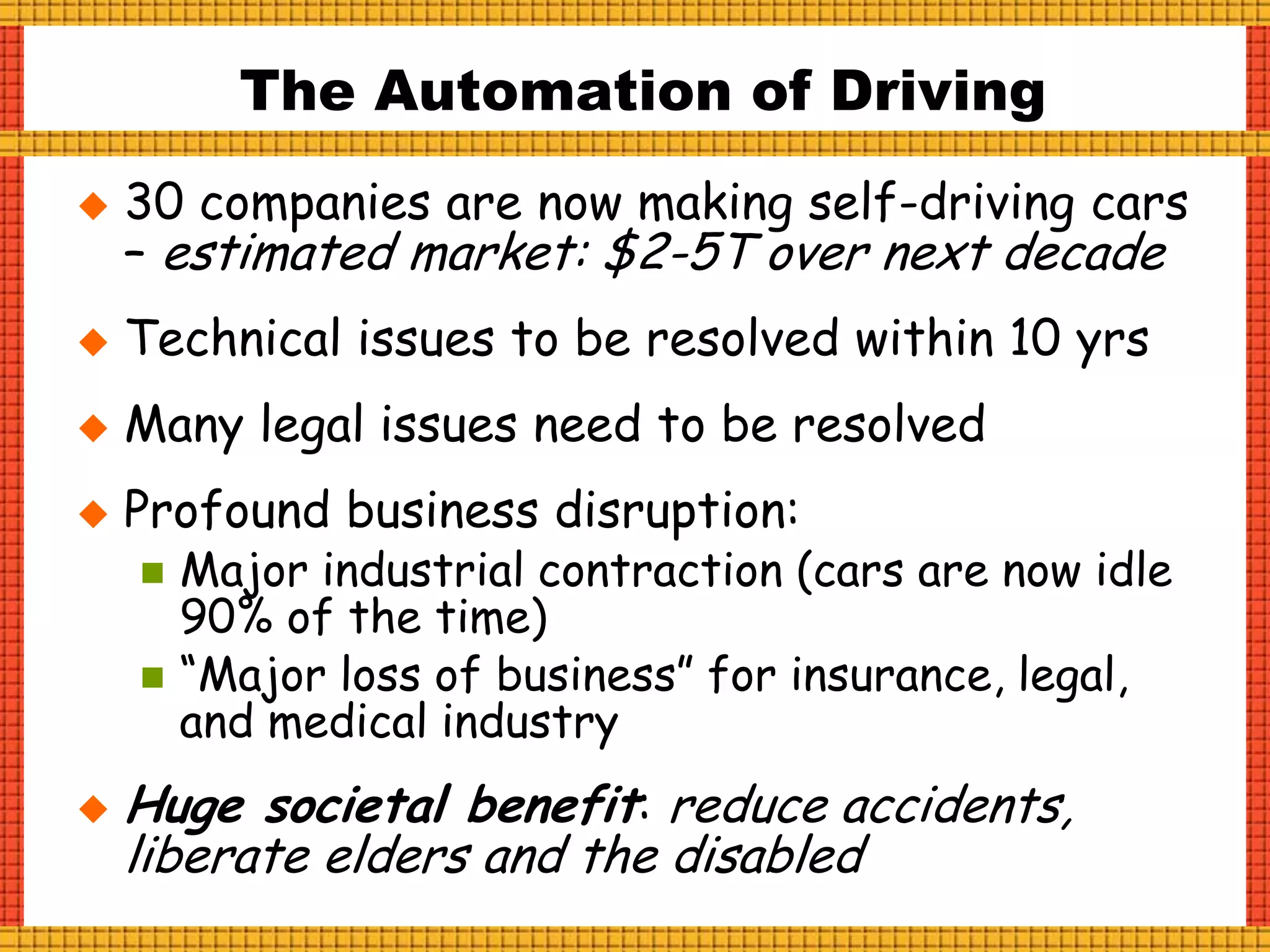  30 companies are now making self-driving cars
– estimated market: $2-5T over next decade
 Technical issues to be resolved within 10 yrs
 Many legal issues need to be resolved
 Profound business disruption:
 Major industrial contraction (cars are now idle
90% of the time)
 “Major loss of business” for insurance, legal,
and medical industry
 Huge societal benefit: reduce accidents,
liberate elders and the disabled
The Automation of Driving
 