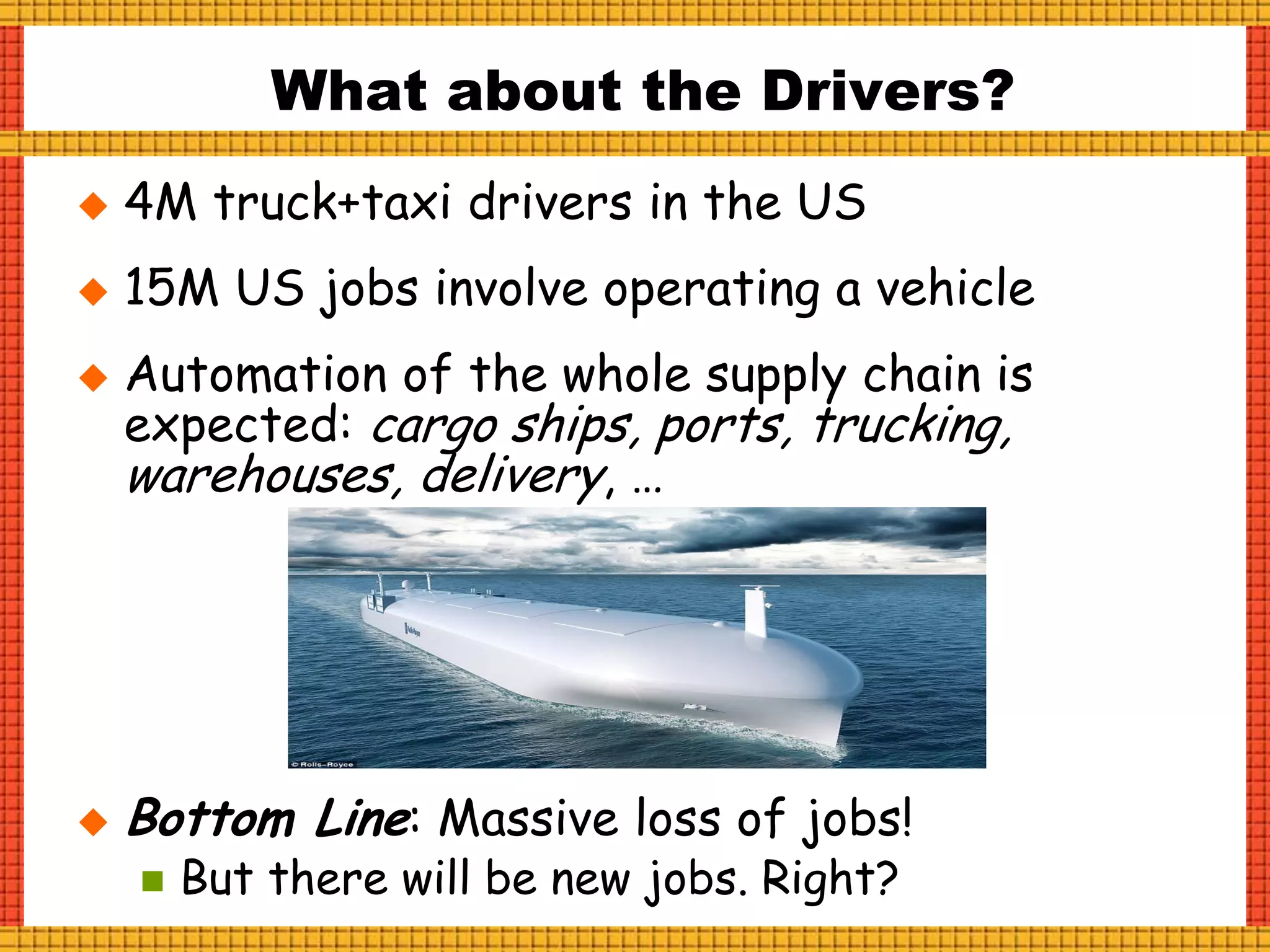  4M truck+taxi drivers in the US
 15M US jobs involve operating a vehicle
 Automation of the whole supply chain is
expected: cargo ships, ports, trucking,
warehouses, delivery, …
 Bottom Line: Massive loss of jobs!
 But there will be new jobs. Right?
What about the Drivers?
 