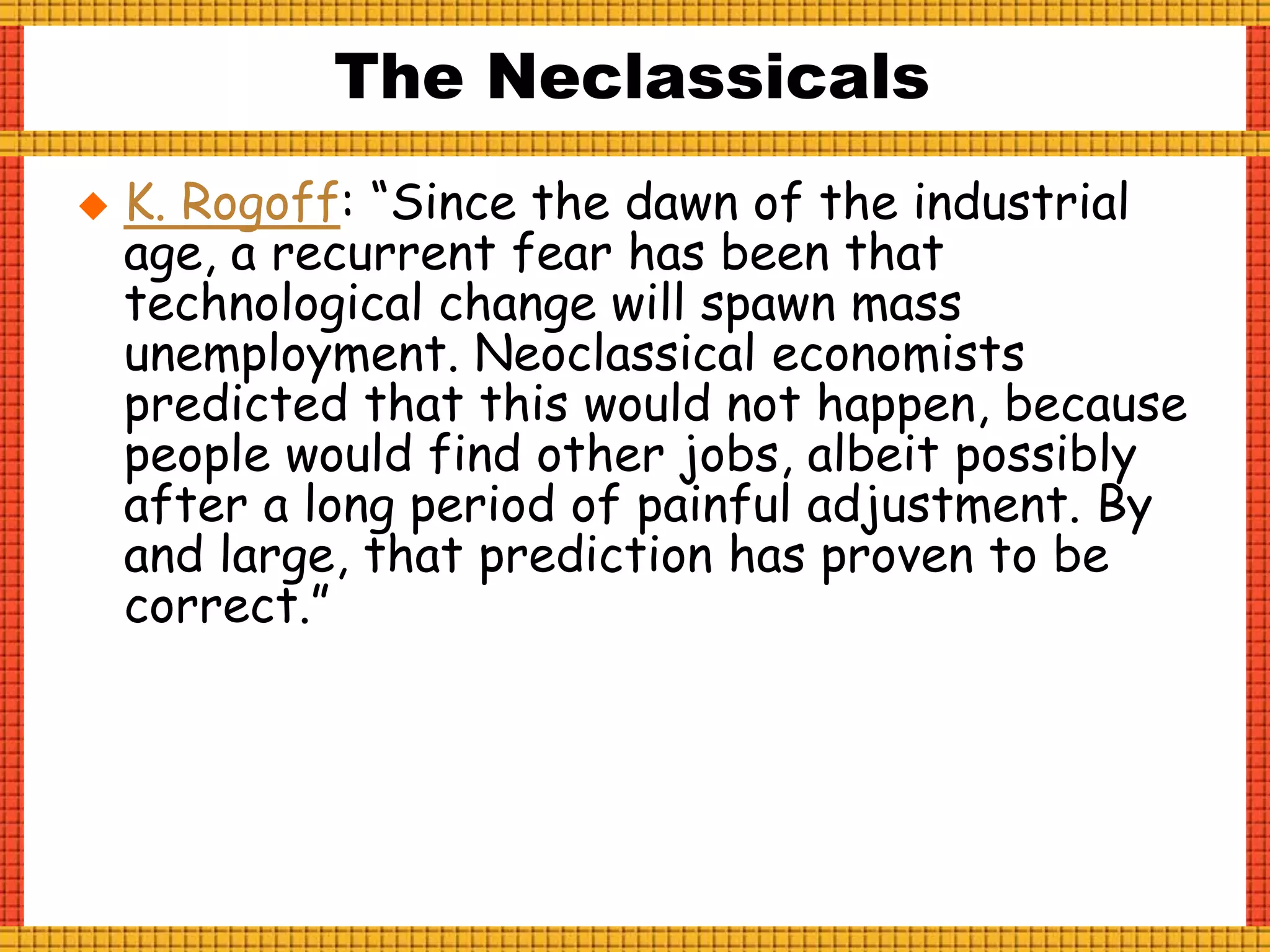 The Neclassicals
 K. Rogoff: “Since the dawn of the industrial
age, a recurrent fear has been that
technological change will spawn mass
unemployment. Neoclassical economists
predicted that this would not happen, because
people would find other jobs, albeit possibly
after a long period of painful adjustment. By
and large, that prediction has proven to be
correct.”
 