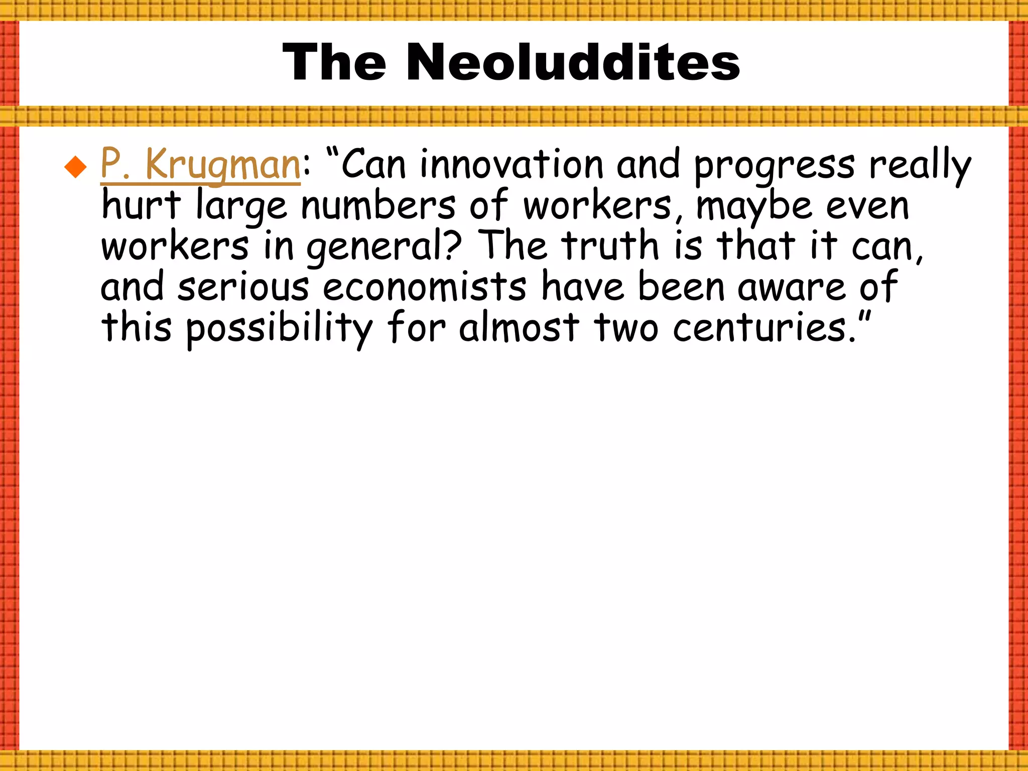 The Neoluddites
 P. Krugman: “Can innovation and progress really
hurt large numbers of workers, maybe even
workers in general? The truth is that it can,
and serious economists have been aware of
this possibility for almost two centuries.”
 
