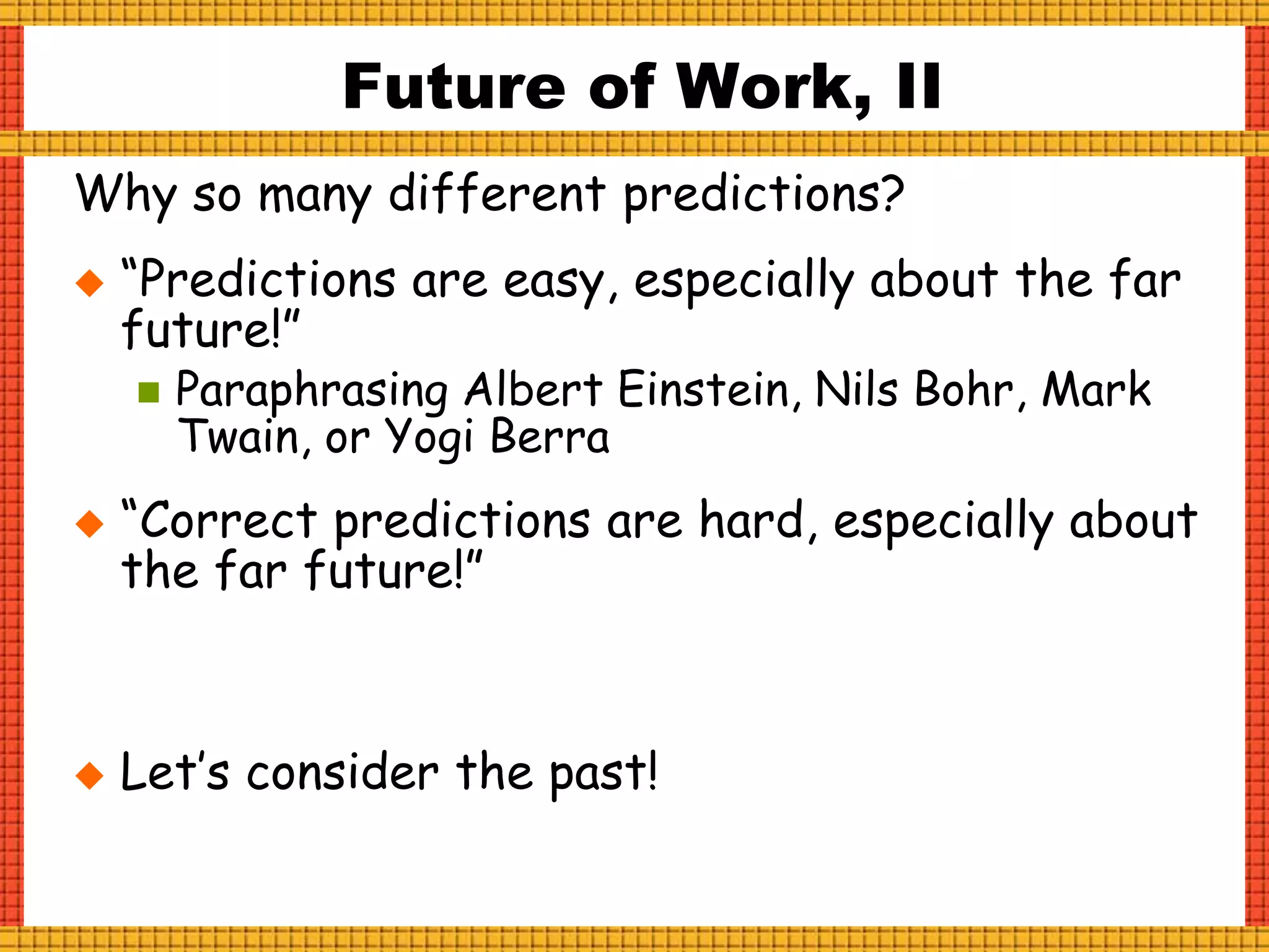 Why so many different predictions?
 “Predictions are easy, especially about the far
future!”
 Paraphrasing Albert Einstein, Nils Bohr, Mark
Twain, or Yogi Berra
 “Correct predictions are hard, especially about
the far future!”
 Let’s consider the past!
Future of Work, II
 