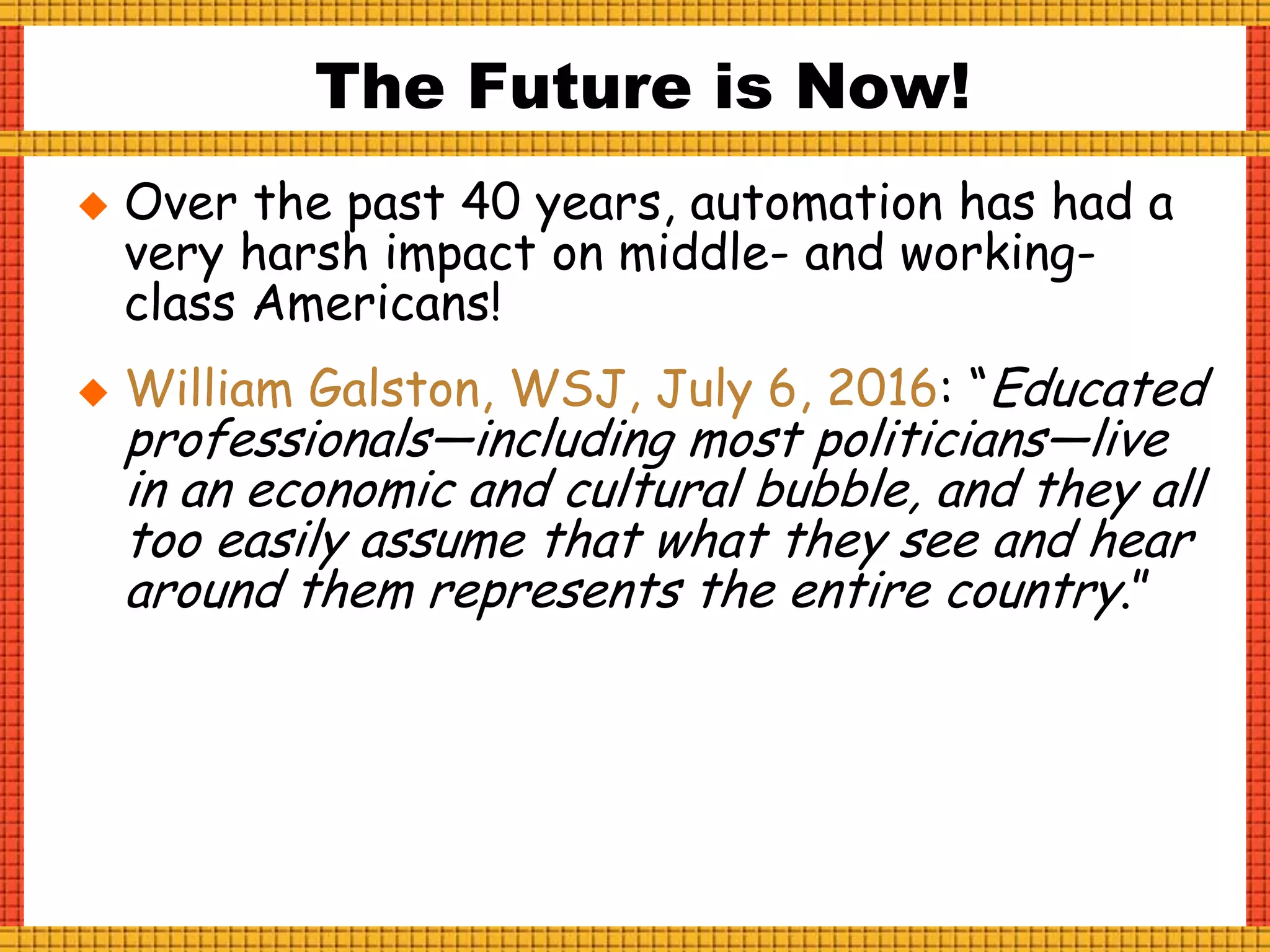  Over the past 40 years, automation has had a
very harsh impact on middle- and working-
class Americans!
 William Galston, WSJ, July 6, 2016: “Educated
professionals—including most politicians—live
in an economic and cultural bubble, and they all
too easily assume that what they see and hear
around them represents the entire country.”
The Future is Now!
 