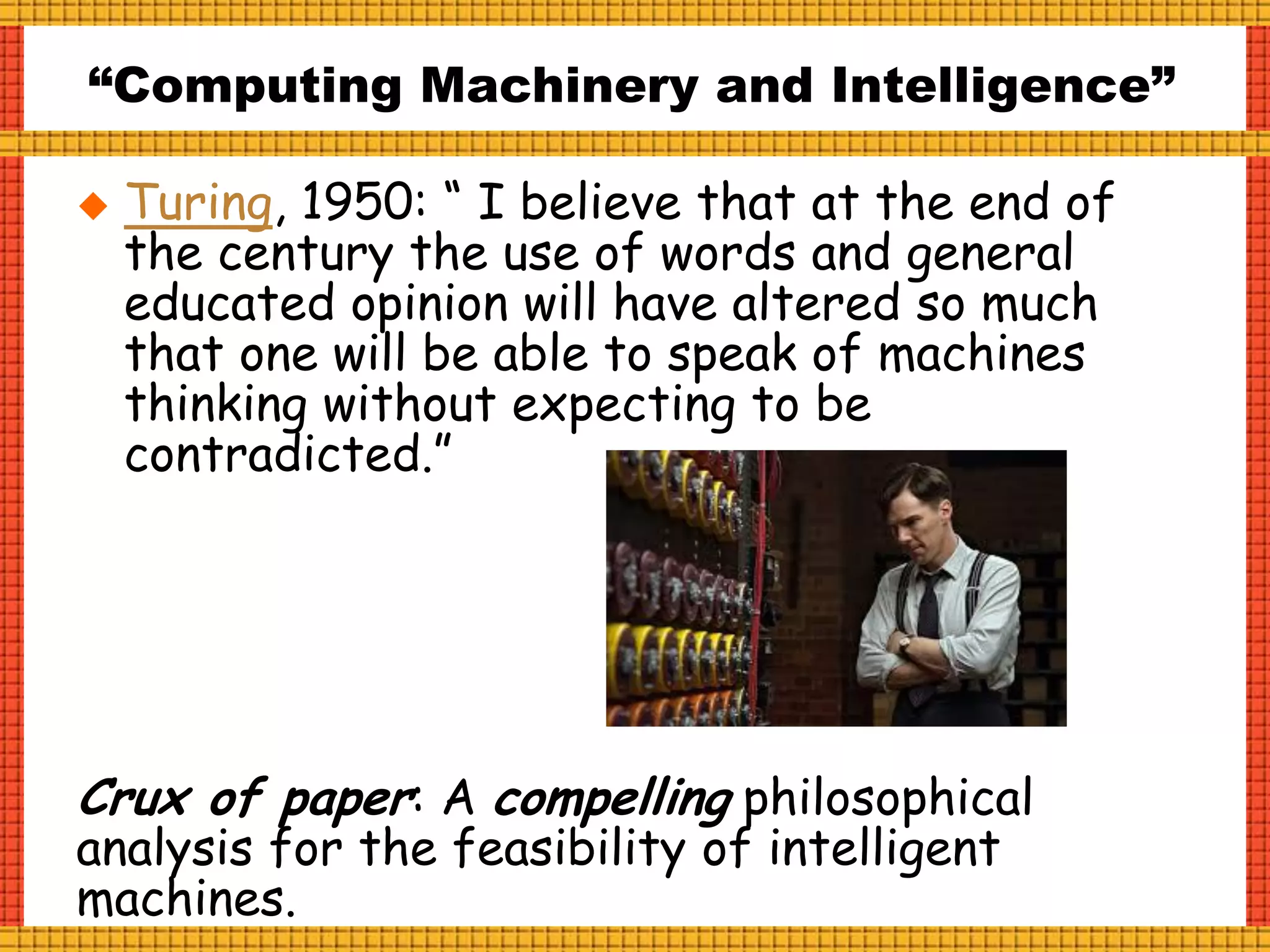 “Computing Machinery and Intelligence”
 Turing, 1950: “ I believe that at the end of
the century the use of words and general
educated opinion will have altered so much
that one will be able to speak of machines
thinking without expecting to be
contradicted.”
Crux of paper: A compelling philosophical
analysis for the feasibility of intelligent
machines.
 