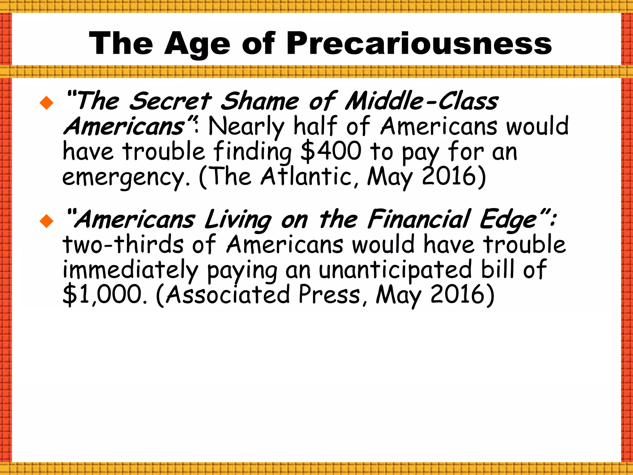  “The Secret Shame of Middle-Class
Americans”: Nearly half of Americans would
have trouble finding $400 to pay for an
emergency. (The Atlantic, May 2016)
 “Americans Living on the Financial Edge”:
two-thirds of Americans would have trouble
immediately paying an unanticipated bill of
$1,000. (Associated Press, May 2016)
The Age of Precariousness
 