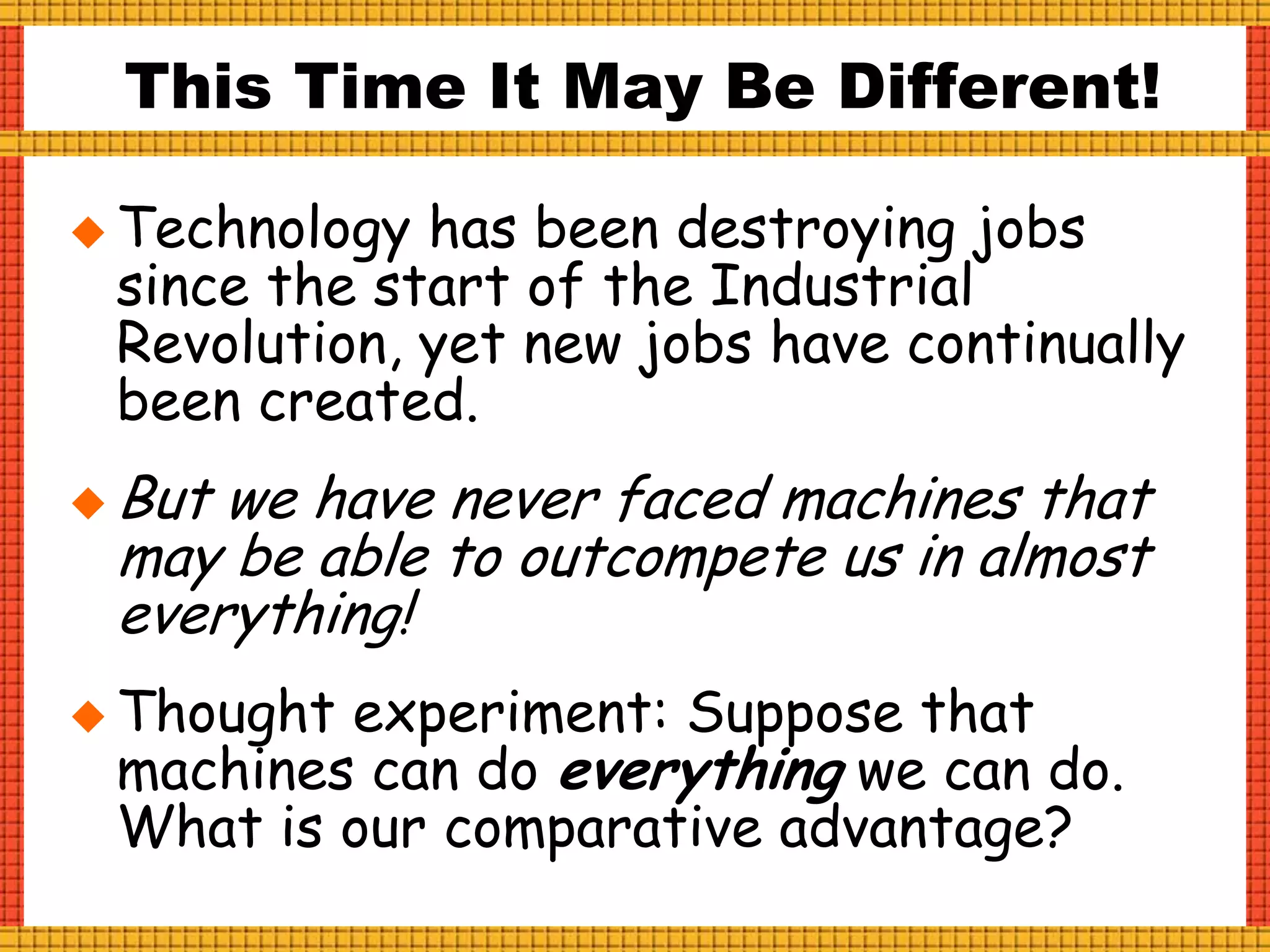  Technology has been destroying jobs
since the start of the Industrial
Revolution, yet new jobs have continually
been created.
 But we have never faced machines that
may be able to outcompete us in almost
everything!
 Thought experiment: Suppose that
machines can do everything we can do.
What is our comparative advantage?
This Time It May Be Different!
 